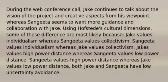 During the web conference call, Jake continues to talk about the vision of the project and creative aspects from his viewpoint, whereas Sangeeta seems to want more guidance and collaboration with Jake. Using Hofstede's cultural dimensions, some of these difference are most likely because: Jake values individualism whereas Sangeeta values collectivism. Sangeeta values individualism whereas Jake values collectivism. Jakes values high power distance whereas Sangeeta values low power distance. Sangeeta values high power distance whereas Jake values low power distance. both Jake and Sangeeta have low uncertainty avoidance.