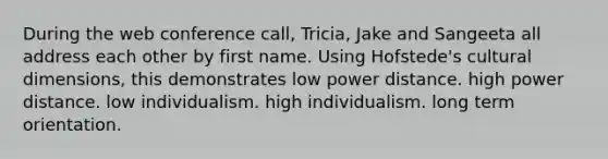 During the web conference call, Tricia, Jake and Sangeeta all address each other by first name. Using Hofstede's cultural dimensions, this demonstrates low power distance. high power distance. low individualism. high individualism. long term orientation.