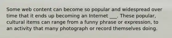 Some web content can become so popular and widespread over time that it ends up becoming an Internet ___. These popular, cultural items can range from a funny phrase or expression, to an activity that many photograph or record themselves doing.