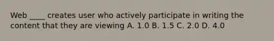 Web ____ creates user who actively participate in writing the content that they are viewing A. 1.0 B. 1.5 C. 2.0 D. 4.0