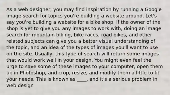 As a web designer, you may find inspiration by running a Google image search for topics you're building a website around. Let's say you're building a website for a bike shop. If the owner of the shop is yet to give you any images to work with, doing an image search for mountain biking, bike races, road bikes, and other related subjects can give you a better visual understanding of the topic, and an idea of the types of images you'll want to use on the site. Usually, this type of search will return some images that would work well in your design. You might even feel the urge to save some of these images to your computer, open them up in Photoshop, and crop, resize, and modify them a little to fit your needs. This is known as ____, and it's a serious problem in web design