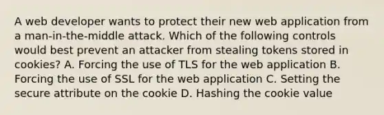 A web developer wants to protect their new web application from a man-in-the-middle attack. Which of the following controls would best prevent an attacker from stealing tokens stored in cookies? A. Forcing the use of TLS for the web application B. Forcing the use of SSL for the web application C. Setting the secure attribute on the cookie D. Hashing the cookie value