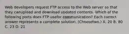 Web developers request FTP access to the Web server so that they canupload and download updated contents. Which of the following ports does FTP usefor communication? Each correct answer represents a complete solution. (Choosetwo.) A. 20 B. 80 C. 23 D. 21