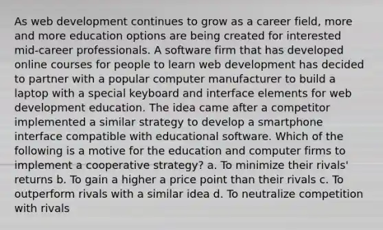 As web development continues to grow as a career field, more and more education options are being created for interested mid-career professionals. A software firm that has developed online courses for people to learn web development has decided to partner with a popular computer manufacturer to build a laptop with a special keyboard and interface elements for web development education. The idea came after a competitor implemented a similar strategy to develop a smartphone interface compatible with educational software. Which of the following is a motive for the education and computer firms to implement a cooperative strategy? a. To minimize their rivals' returns b. To gain a higher a price point than their rivals c. To outperform rivals with a similar idea d. To neutralize competition with rivals