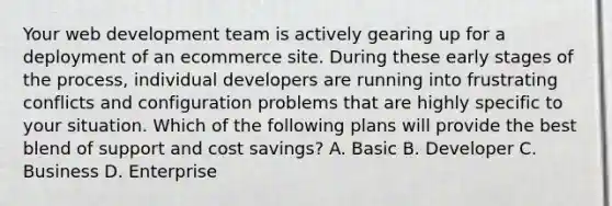 Your web development team is actively gearing up for a deployment of an ecommerce site. During these early stages of the process, individual developers are running into frustrating conflicts and configuration problems that are highly specific to your situation. Which of the following plans will provide the best blend of support and cost savings? A. Basic B. Developer C. Business D. Enterprise