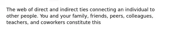 The web of direct and indirect ties connecting an individual to other people. You and your family, friends, peers, colleagues, teachers, and coworkers constitute this