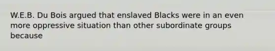 W.E.B. Du Bois argued that enslaved Blacks were in an even more oppressive situation than other subordinate groups because