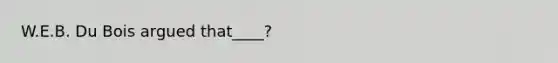 W.E.B. Du Bois argued that____?