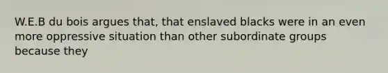 W.E.B du bois argues that, that enslaved blacks were in an even more oppressive situation than other subordinate groups because they