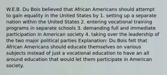 W.E.B. Du Bois believed that African Americans should attempt to gain equality in the United States by 1. setting up a separate nation within the United States 2. entering vocational training programs in separate schools 3. demanding full and immediate participation in American society 4. taking over the leadership of the two major political parties Explanation: Du Bois felt that African Americans should educate themselves on various subjects instead of just a vocational education to have an all around education that would let them participate in American society.