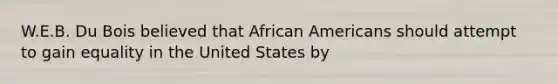 W.E.B. Du Bois believed that African Americans should attempt to gain equality in the United States by