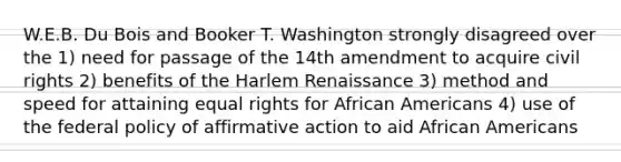 W.E.B. Du Bois and Booker T. Washington strongly disagreed over the 1) need for passage of the 14th amendment to acquire civil rights 2) benefits of the Harlem Renaissance 3) method and speed for attaining equal rights for African Americans 4) use of the federal policy of affirmative action to aid African Americans