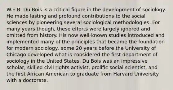 W.E.B. Du Bois is a critical figure in the development of sociology. He made lasting and profound contributions to the social sciences by pioneering several sociological methodologies. For many years though, these efforts were largely ignored and omitted from history. His now well-known studies introduced and implemented many of the principles that became the foundation for modern sociology, some 20 years before the University of Chicago developed what is considered the first department of sociology in the United States. Du Bois was an impressive scholar, skilled civil rights activist, prolific social scientist, and the first African American to graduate from Harvard University with a doctorate.