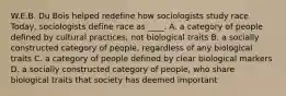 W.E.B. Du Bois helped redefine how sociologists study race. Today, sociologists define race as ____. A. a category of people defined by cultural practices, not biological traits B. a socially constructed category of people, regardless of any biological traits C. a category of people defined by clear biological markers D. a socially constructed category of people, who share biological traits that society has deemed important