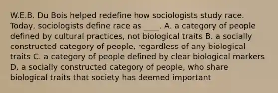 W.E.B. Du Bois helped redefine how sociologists study race. Today, sociologists define race as ____. A. a category of people defined by cultural practices, not biological traits B. a socially constructed category of people, regardless of any biological traits C. a category of people defined by clear biological markers D. a socially constructed category of people, who share biological traits that society has deemed important