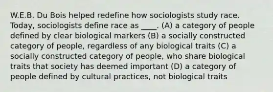 W.E.B. Du Bois helped redefine how sociologists study race. Today, sociologists define race as ____. (A) a category of people defined by clear biological markers (B) a socially constructed category of people, regardless of any biological traits (C) a socially constructed category of people, who share biological traits that society has deemed important (D) a category of people defined by cultural practices, not biological traits