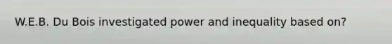 W.E.B. Du Bois investigated power and inequality based on?