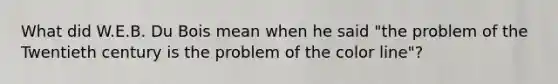 What did W.E.B. Du Bois mean when he said "the problem of the Twentieth century is the problem of the color line"?