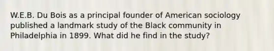 W.E.B. Du Bois as a principal founder of American sociology published a landmark study of the Black community in Philadelphia in 1899. What did he find in the study?