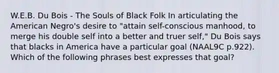 W.E.B. Du Bois - The Souls of Black Folk In articulating the American Negro's desire to "attain self-conscious manhood, to merge his double self into a better and truer self," Du Bois says that blacks in America have a particular goal (NAAL9C p.922). Which of the following phrases best expresses that goal?