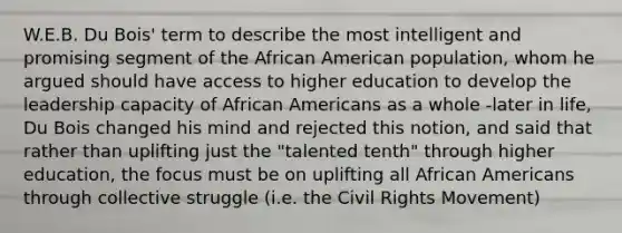 W.E.B. Du Bois' term to describe the most intelligent and promising segment of the African American population, whom he argued should have access to higher education to develop the leadership capacity of <a href='https://www.questionai.com/knowledge/kktT1tbvGH-african-americans' class='anchor-knowledge'>african americans</a> as a whole -later in life, Du Bois changed his mind and rejected this notion, and said that rather than uplifting just the "talented tenth" through higher education, the focus must be on uplifting all African Americans through collective struggle (i.e. <a href='https://www.questionai.com/knowledge/kwq766eC44-the-civil-rights-movement' class='anchor-knowledge'>the civil rights movement</a>)