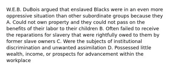 W.E.B. DuBois argued that enslaved Blacks were in an even more oppressive situation than other subordinate groups because they A. Could not own property and they could not pass on the benefits of their labor to their children B. Often failed to receive the reparations for slavery that were rightfully owed to them by former slave owners C. Were the subjects of institutional discrimination and unwanted assimilation D. Possessed little wealth, income, or prospects for advancement within the workplace