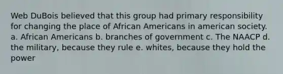 Web DuBois believed that this group had primary responsibility for changing the place of African Americans in american society. a. African Americans b. branches of government c. The NAACP d. the military, because they rule e. whites, because they hold the power