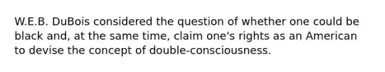 W.E.B. DuBois considered the question of whether one could be black and, at the same time, claim one's rights as an American to devise the concept of double-consciousness.