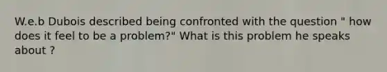 W.e.b Dubois described being confronted with the question " how does it feel to be a problem?" What is this problem he speaks about ?