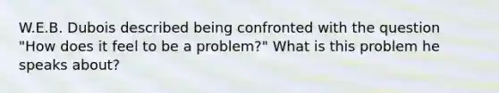 W.E.B. Dubois described being confronted with the question "How does it feel to be a problem?" What is this problem he speaks about?