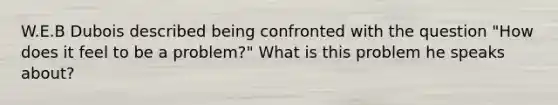 W.E.B Dubois described being confronted with the question "How does it feel to be a problem?" What is this problem he speaks about?