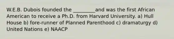 W.E.B. Dubois founded the _________and was the first African American to receive a Ph.D. from Harvard University. a) Hull House b) fore-runner of Planned Parenthood c) dramaturgy d) United Nations e) NAACP