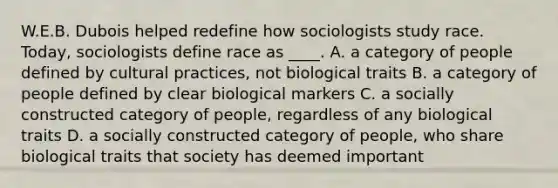 W.E.B. Dubois helped redefine how sociologists study race. Today, sociologists define race as ____. A. a category of people defined by cultural practices, not biological traits B. a category of people defined by clear biological markers C. a socially constructed category of people, regardless of any biological traits D. a socially constructed category of people, who share biological traits that society has deemed important