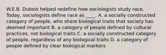 W.E.B. Dubois helped redefine how sociologists study race. Today, sociologists define race as ____. A. a socially constructed category of people, who share biological traits that society has deemed important B. a category of people defined by cultural practices, not biological traits C. a socially constructed category of people, regardless of any biological traits D. a category of people defined by clear biological markers