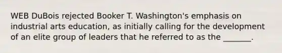 WEB DuBois rejected Booker T. Washington's emphasis on industrial arts education, as initially calling for the development of an elite group of leaders that he referred to as the _______.