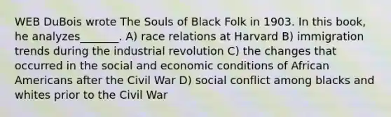 WEB DuBois wrote The Souls of Black Folk in 1903. In this book, he analyzes_______. A) race relations at Harvard B) immigration trends during the industrial revolution C) the changes that occurred in the social and economic conditions of African Americans after the Civil War D) social conflict among blacks and whites prior to the Civil War