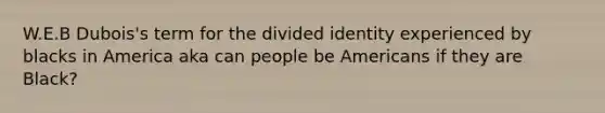 W.E.B Dubois's term for the divided identity experienced by blacks in America aka can people be Americans if they are Black?