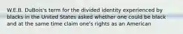 W.E.B. DuBois's term for the divided identity experienced by blacks in the United States asked whether one could be black and at the same time claim one's rights as an American