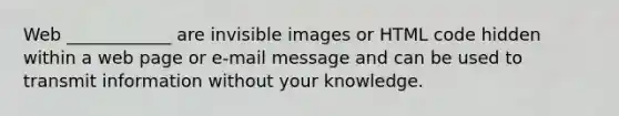 Web ____________ are invisible images or HTML code hidden within a web page or e-mail message and can be used to transmit information without your knowledge.