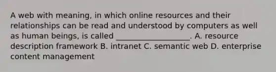 A web with meaning, in which online resources and their relationships can be read and understood by computers as well as human beings, is called ___________________. A. resource description framework B. intranet C. semantic web D. enterprise content management