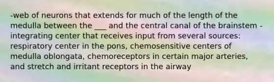 -web of neurons that extends for much of the length of the medulla between the ___ and the central canal of the brainstem -integrating center that receives input from several sources: respiratory center in the pons, chemosensitive centers of medulla oblongata, chemoreceptors in certain major arteries, and stretch and irritant receptors in the airway