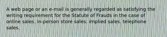 A web page or an e-mail is generally regarded as satisfying the writing requirement for the Statute of Frauds in the case of online sales. in-person store sales. implied sales. telephone sales.