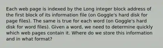 Each web page is indexed by the Long integer block address of the first block of its information file (on Goggle's hard disk for page files). The same is true for each word (on Goggle's hard disk for word files). Given a word, we need to determine quickly which web pages contain it. Where do we store this information and in what format?