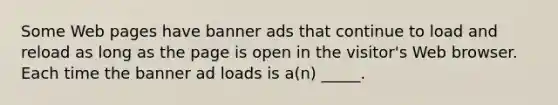 Some Web pages have banner ads that continue to load and reload as long as the page is open in the visitor's Web browser. Each time the banner ad loads is a(n) _____.