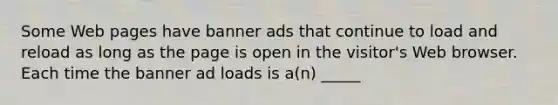 Some Web pages have banner ads that continue to load and reload as long as the page is open in the visitor's Web browser. Each time the banner ad loads is a(n) _____