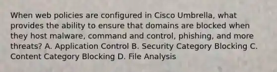 When web policies are configured in Cisco Umbrella, what provides the ability to ensure that domains are blocked when they host malware, command and control, phishing, and more threats? A. Application Control B. Security Category Blocking C. Content Category Blocking D. File Analysis