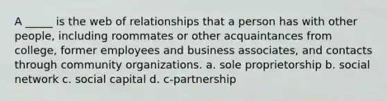 A _____ is the web of relationships that a person has with other people, including roommates or other acquaintances from college, former employees and business associates, and contacts through community organizations. a. sole proprietorship b. social network c. social capital d. c-partnership