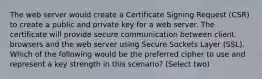 The web server would create a Certificate Signing Request (CSR) to create a public and private key for a web server. The certificate will provide secure communication between client browsers and the web server using Secure Sockets Layer (SSL). Which of the following would be the preferred cipher to use and represent a key strength in this scenario? (Select two)