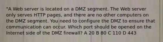 "A Web server is located on a DMZ segment. The Web server only serves HTTP pages, and there are no other computers on the DMZ segment. You need to configure the DMZ to ensure that communication can occur. Which port should be opened on the Internet side of the DMZ firewall? A 20 B 80 C 110 D 443