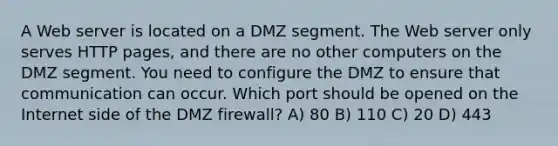 A Web server is located on a DMZ segment. The Web server only serves HTTP pages, and there are no other computers on the DMZ segment. You need to configure the DMZ to ensure that communication can occur. Which port should be opened on the Internet side of the DMZ firewall? A) 80 B) 110 C) 20 D) 443